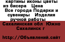 картины,иконы,цветы из бисера › Цена ­ 2 000 - Все города Подарки и сувениры » Изделия ручной работы   . Сахалинская обл.,Южно-Сахалинск г.